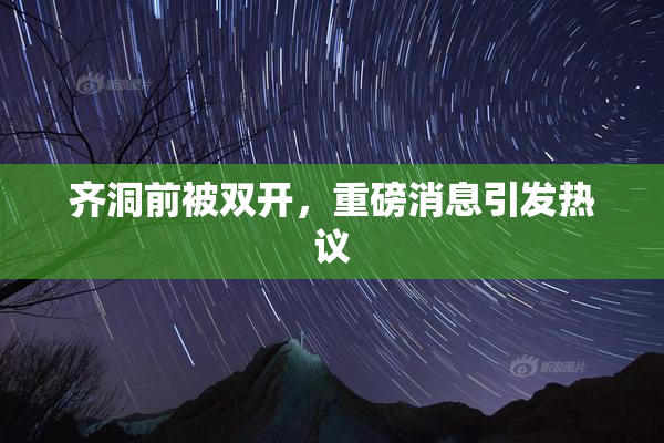 齐洞前被双开，重磅消息引发热议
