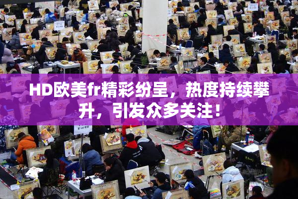 HD欧美fr精彩纷呈，热度持续攀升，引发众多关注！