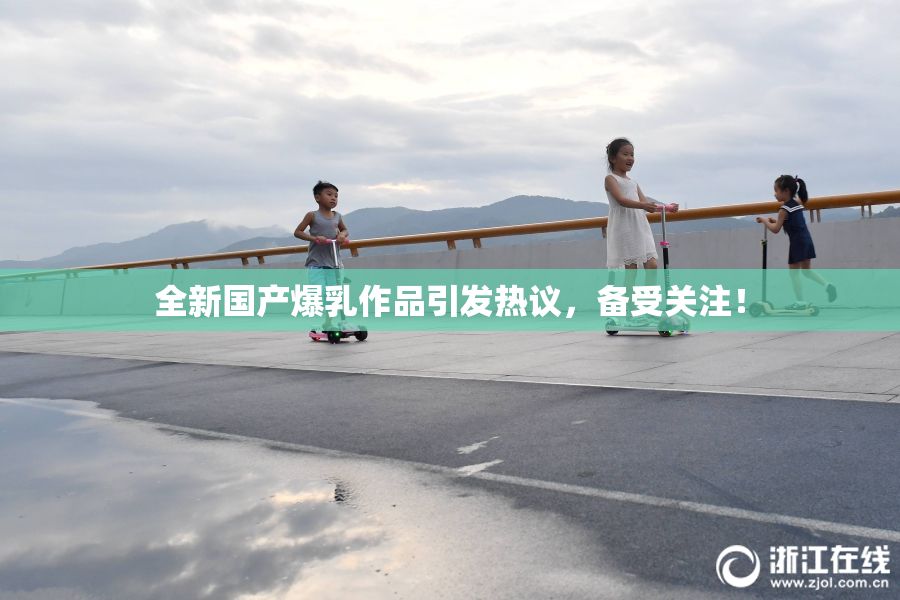 全新国产爆乳作品引发热议，备受关注！