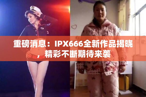 重磅消息：IPX666全新作品揭晓，精彩不断期待来袭