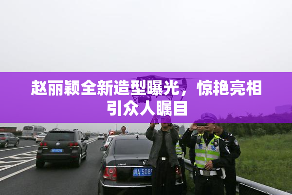 赵丽颖全新造型曝光，惊艳亮相引众人瞩目