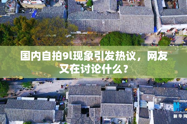 国内自拍9l现象引发热议，网友又在讨论什么？