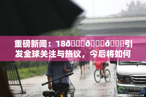 重磅新闻：18🔞🍆🍑引发全球关注与热议，今后将如何发展？