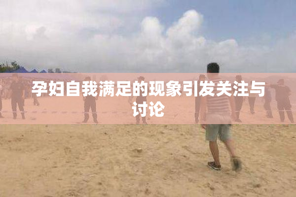 孕妇自我满足的现象引发关注与讨论
