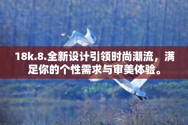18k.8.全新设计引领时尚潮流，满足你的个性需求与审美体验。