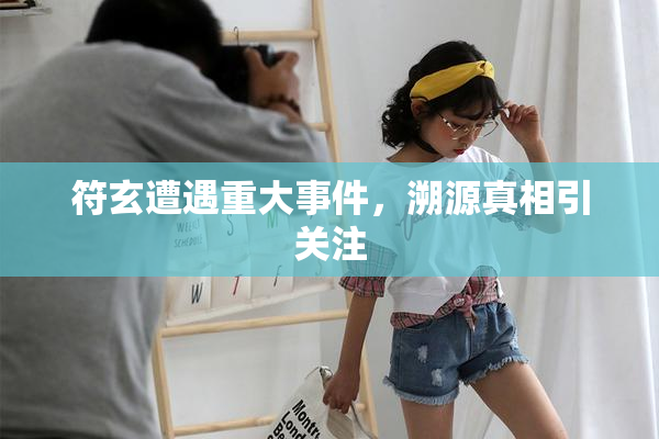 符玄遭遇重大事件，溯源真相引关注