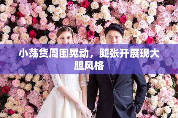 小荡货周围晃动，腿张开展现大胆风格