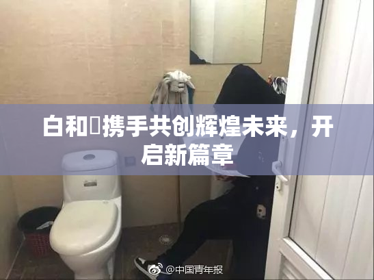 白和晄携手共创辉煌未来，开启新篇章