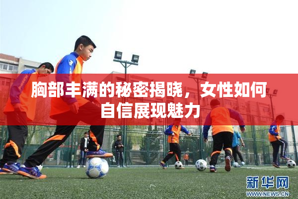 胸部丰满的秘密揭晓，女性如何自信展现魅力