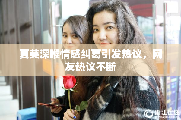 夏芙深喉情感纠葛引发热议，网友热议不断