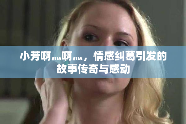 小芳啊灬啊灬，情感纠葛引发的故事传奇与感动