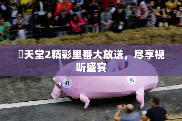 妺天堂2精彩里番大放送，尽享视听盛宴