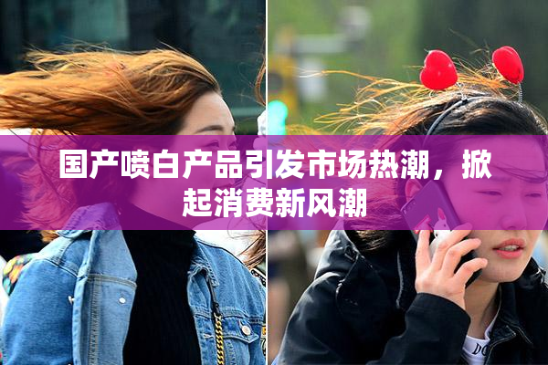 国产喷白产品引发市场热潮，掀起消费新风潮