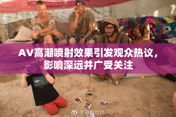 AV高潮喷射效果引发观众热议，影响深远并广受关注