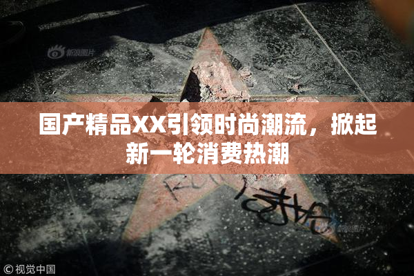 国产精品XX引领时尚潮流，掀起新一轮消费热潮