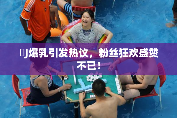 強J爆乳引发热议，粉丝狂欢盛赞不已！