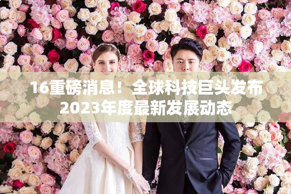 16重磅消息！全球科技巨头发布2023年度最新发展动态