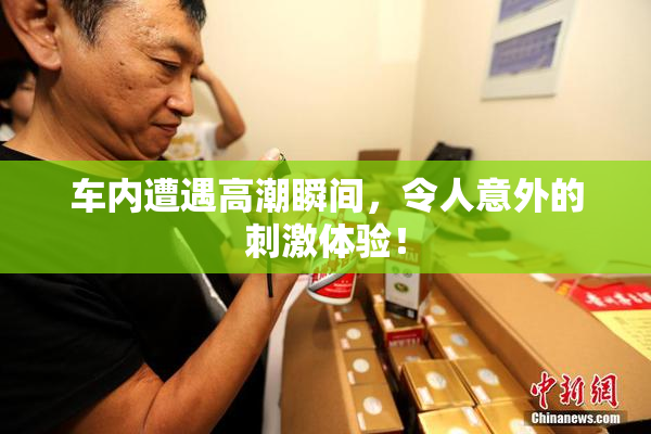 车内遭遇高潮瞬间，令人意外的刺激体验！