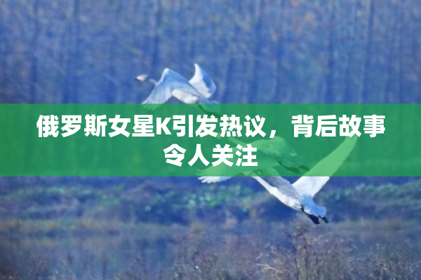 俄罗斯女星K引发热议，背后故事令人关注