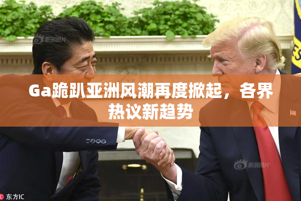 Ga跪趴亚洲风潮再度掀起，各界热议新趋势