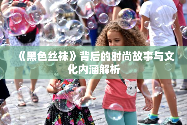 《黑色丝袜》背后的时尚故事与文化内涵解析