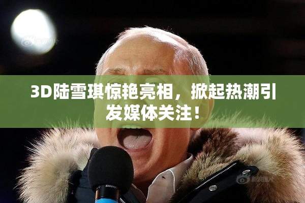 3D陆雪琪惊艳亮相，掀起热潮引发媒体关注！