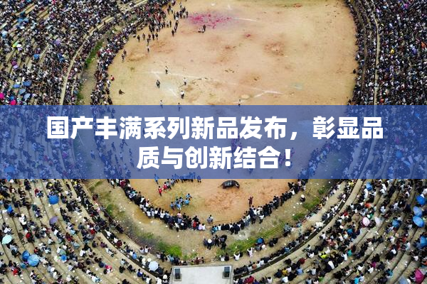 国产丰满系列新品发布，彰显品质与创新结合！