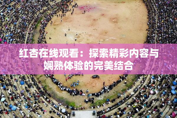 红杏在线观看：探索精彩内容与娴熟体验的完美结合
