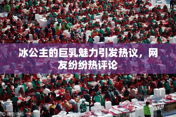冰公主的巨乳魅力引发热议，网友纷纷热评论