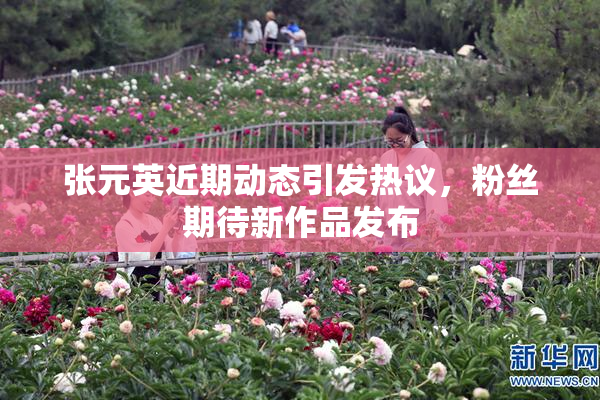 张元英近期动态引发热议，粉丝期待新作品发布
