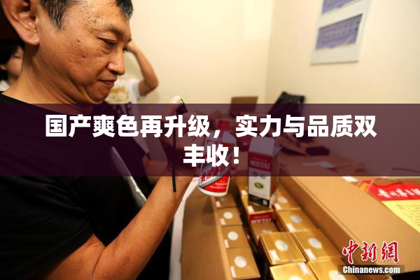 国产爽色再升级，实力与品质双丰收！
