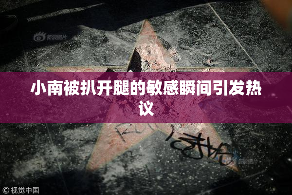 小南被扒开腿的敏感瞬间引发热议