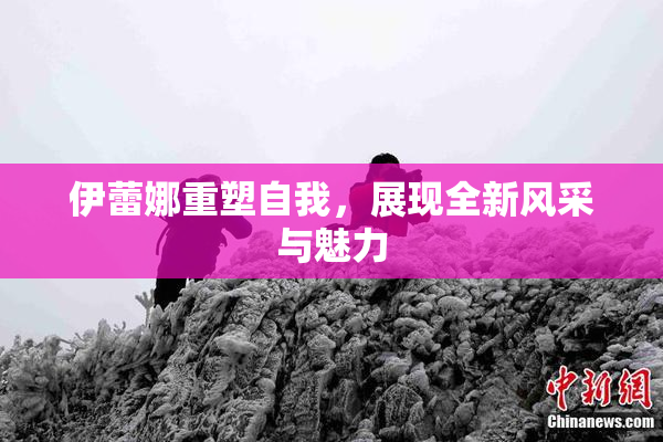 伊蕾娜重塑自我，展现全新风采与魅力