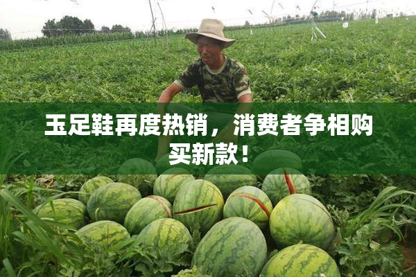 玉足鞋再度热销，消费者争相购买新款！