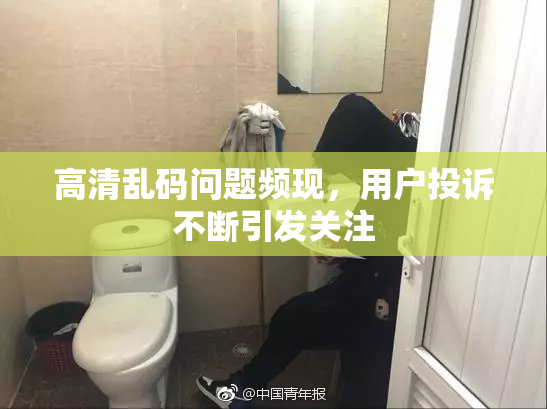 高清乱码问题频现，用户投诉不断引发关注