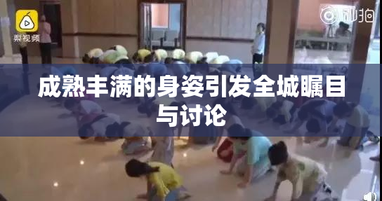 成熟丰满的身姿引发全城瞩目与讨论