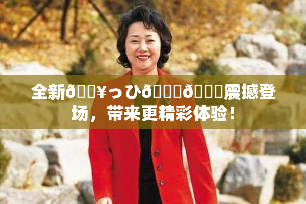 全新🔥っひ🍑🍑震撼登场，带来更精彩体验！