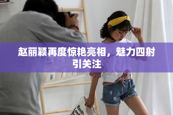 赵丽颖再度惊艳亮相，魅力四射引关注