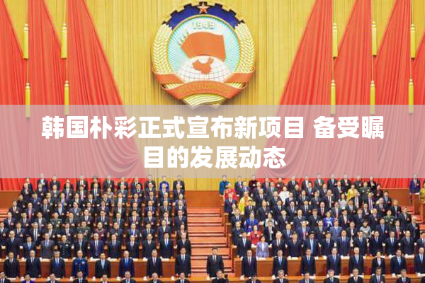韩国朴彩正式宣布新项目 备受瞩目的发展动态