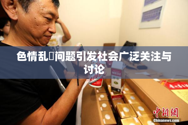 色情乱婬问题引发社会广泛关注与讨论