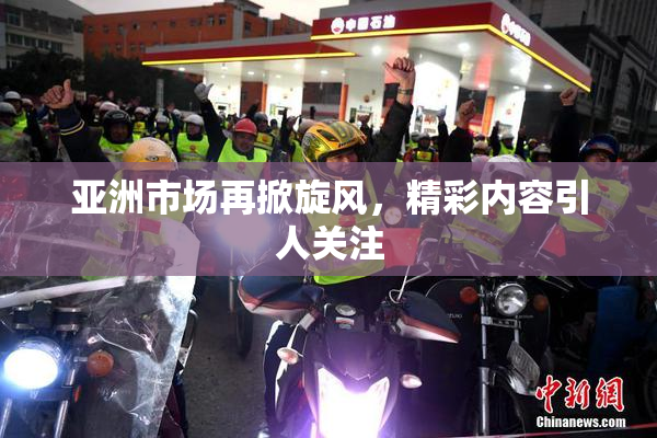 亚洲市场再掀旋风，精彩内容引人关注