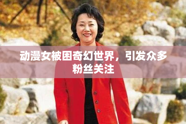 动漫女被困奇幻世界，引发众多粉丝关注