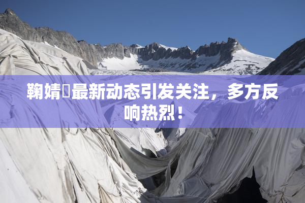 鞠婧祎最新动态引发关注，多方反响热烈！