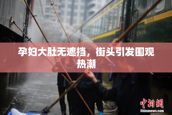 孕妇大肚无遮挡，街头引发围观热潮