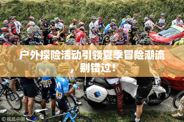 户外探险活动引领夏季冒险潮流，别错过！