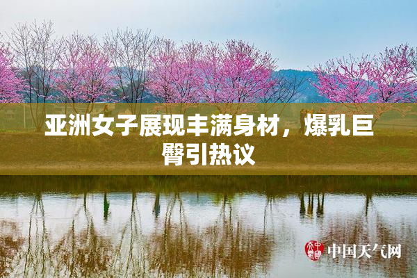 亚洲女子展现丰满身材，爆乳巨臀引热议