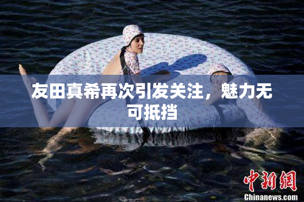 友田真希再次引发关注，魅力无可抵挡