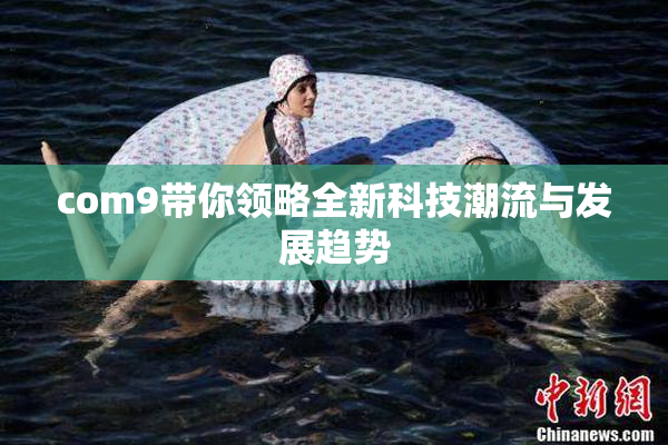 com9带你领略全新科技潮流与发展趋势