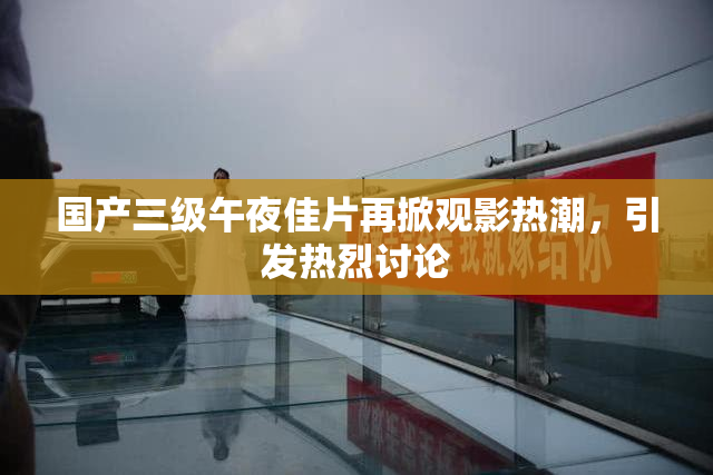 国产三级午夜佳片再掀观影热潮，引发热烈讨论