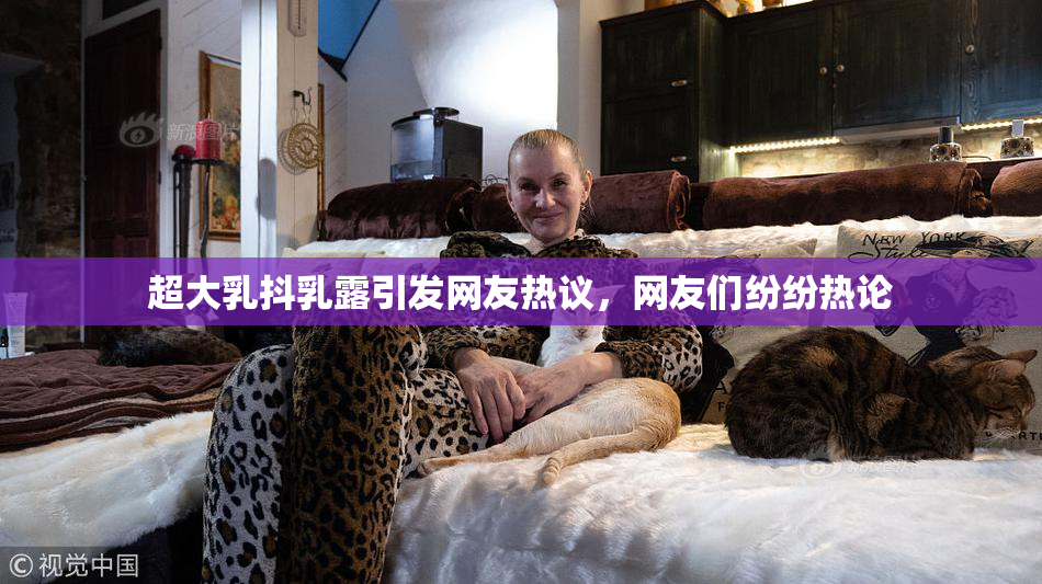 超大乳抖乳露引发网友热议，网友们纷纷热论